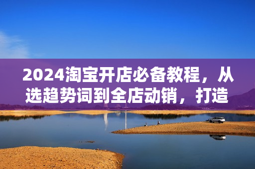 2024淘宝开店必备教程，从选趋势词到全店动销，打造爆款店铺