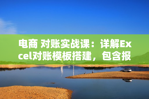 电商 对账实战课：详解Excel对账模板搭建，包含报表讲解，核算方法