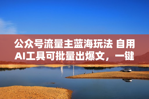 公众号流量主蓝海玩法 自用AI工具可批量出爆文，一键生成，轻松日入800