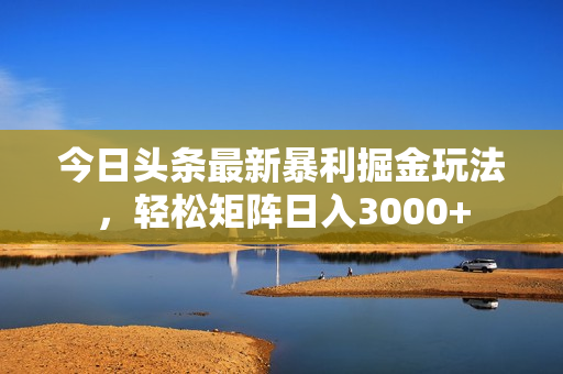 今日头条最新暴利掘金玩法，轻松矩阵日入3000+