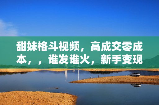 甜妹格斗视频，高成交零成本，，谁发谁火，新手变现最快的项目，日入3000+