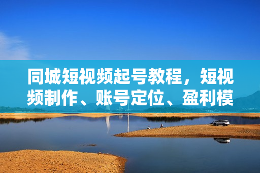 同城短视频起号教程，短视频制作、账号定位、盈利模型，门店精准拓客