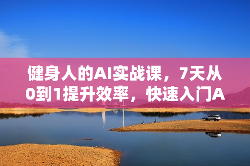 健身人的AI实战课，7天从0到1提升效率，快速入门AI，掌握爆款内容