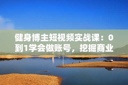健身博主短视频实战课：0到1学会做账号，挖掘商业价值，快速积累粉丝