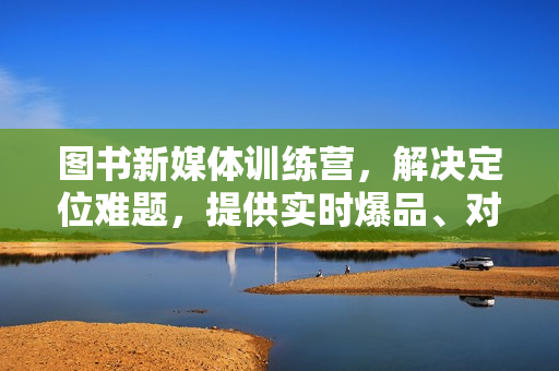 图书新媒体训练营，解决定位难题，提供实时爆品、对标账号，让你轻松入门