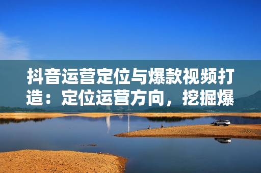 抖音运营定位与爆款视频打造：定位运营方向，挖掘爆款选题，提升播放量