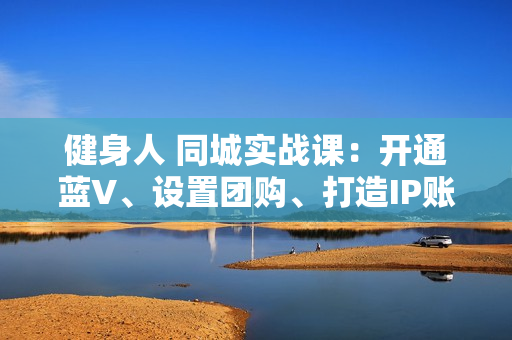 健身人 同城实战课：开通蓝V、设置团购、打造IP账号、视频矩阵、起号涨粉