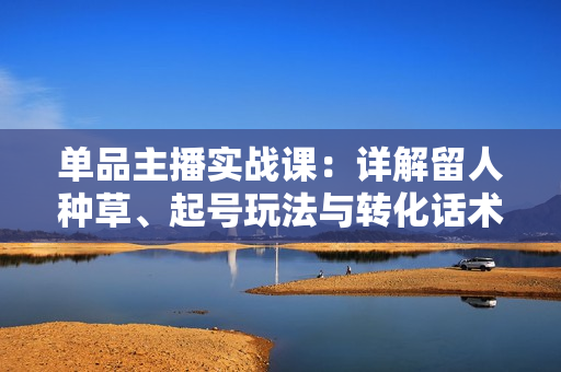单品主播实战课：详解留人种草、起号玩法与转化话术，提升直播间成交密度