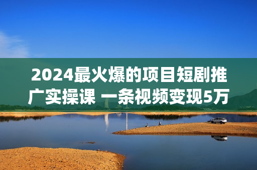 2024最火爆的项目短剧推广实操课 一条视频变现5万+(附软件工具)