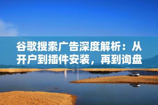 谷歌搜索广告深度解析：从开户到插件安装，再到询盘转化与广告架构解析