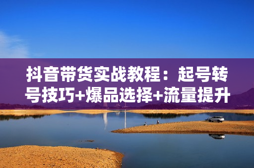 抖音带货实战教程：起号转号技巧+爆品选择+流量提升，打造爆款商品