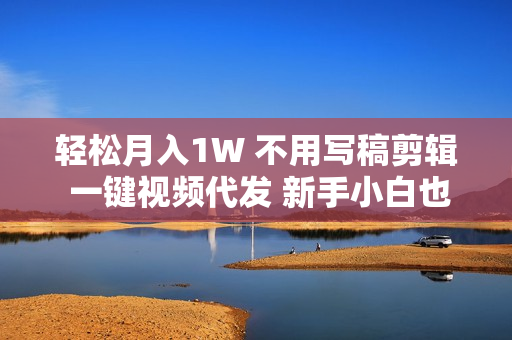 轻松月入1W 不用写稿剪辑 一键视频代发 新手小白也能轻松操作