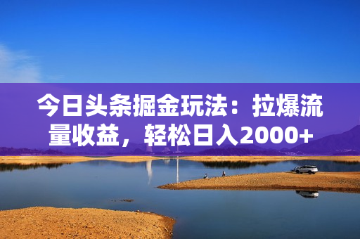 今日头条掘金玩法：拉爆流量收益，轻松日入2000+