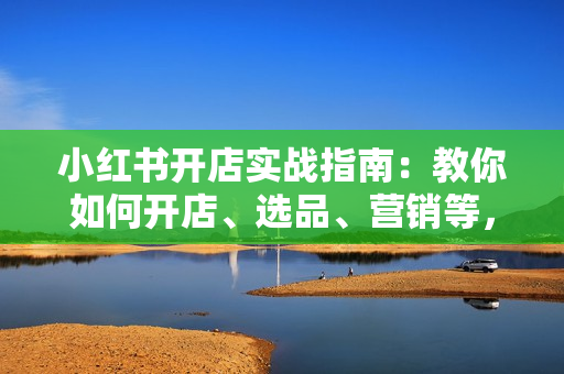 小红书开店实战指南：教你如何开店、选品、营销等，助你开店无忧