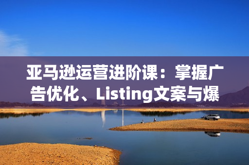 亚马逊运营进阶课：掌握广告优化、Listing文案与爆款打造，日销出千单