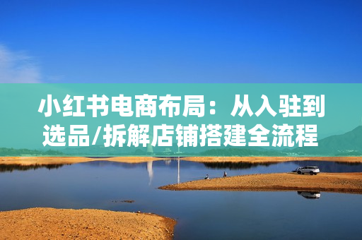 小红书电商布局：从入驻到选品/拆解店铺搭建全流程/精准解析平台流量优势