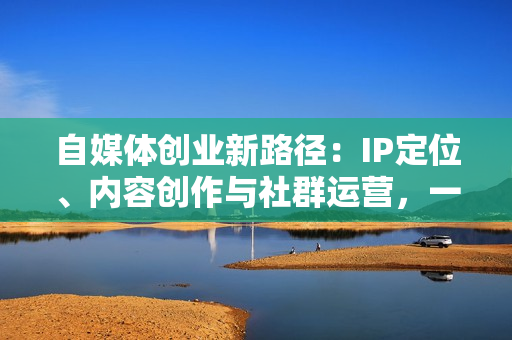 自媒体创业新路径：IP定位、内容创作与社群运营，一站式打造个人品牌