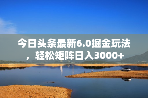 今日头条最新6.0掘金玩法，轻松矩阵日入3000+