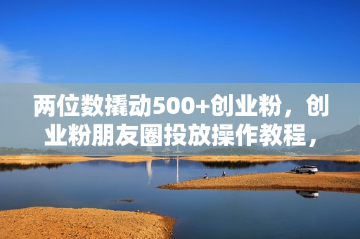 两位数撬动500+创业粉，创业粉朋友圈投放操作教程，花小钱办大事内含找