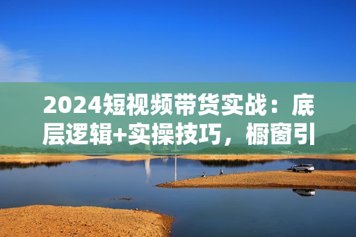 2024短视频带货实战：底层逻辑+实操技巧，橱窗引流、直播带货