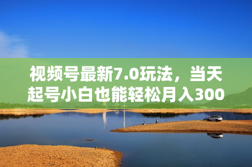 视频号最新7.0玩法，当天起号小白也能轻松月入30000+