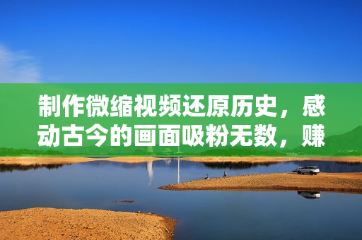 制作微缩视频还原历史，感动古今的画面吸粉无数，赚多少你说了算！