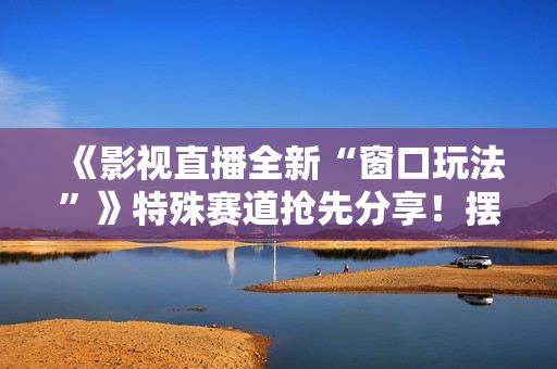 《影视直播全新“窗口玩法”》特殊赛道抢先分享！摆烂一样有钱赚