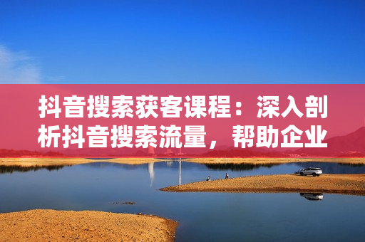 抖音搜索获客课程：深入剖析抖音搜索流量，帮助企业实现精准获客