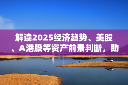 解读2025经济趋势、美股、A港股等资产前景判断，助您抢先布局未来投资