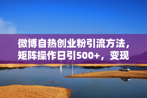 微博自热创业粉引流方法，矩阵操作日引500+，变现稳定，不封号Ai洗稿伪