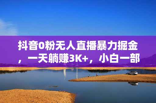 抖音0粉无人直播暴力掘金，一天躺赚3K+，小白一部手机就能做