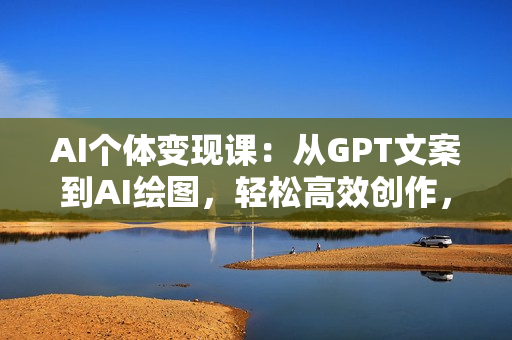 AI个体变现课：从GPT文案到AI绘图，轻松高效创作，实现商业变现加速