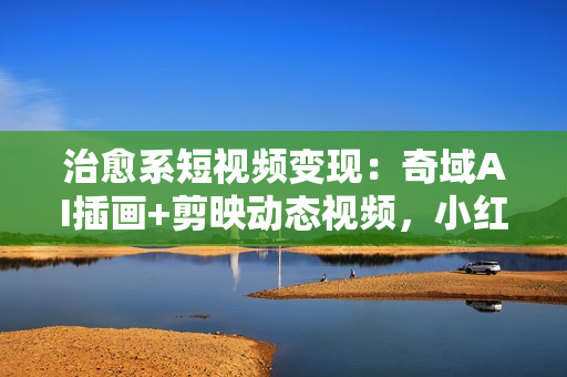 治愈系短视频变现：奇域AI插画+剪映动态视频，小红书月入2w+秘诀