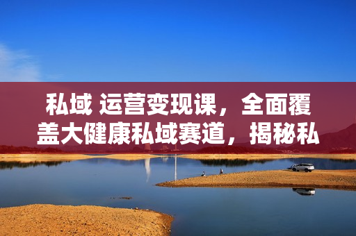私域 运营变现课，全面覆盖大健康私域赛道，揭秘私域 运营与裂变技巧