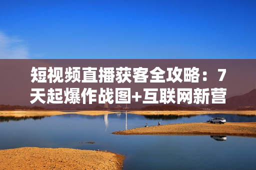 短视频直播获客全攻略：7天起爆作战图+互联网新营销+爆款案例详解