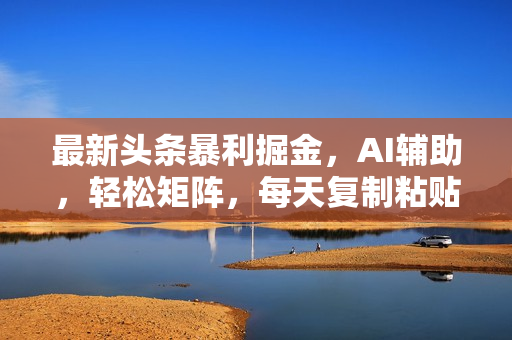 最新头条暴利掘金，AI辅助，轻松矩阵，每天复制粘贴10分钟，轻松月入30