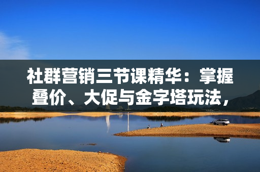社群营销三节课精华：掌握叠价、大促与金字塔玩法，打造高效营销体系