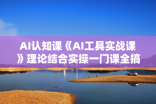 AI认知课《AI工具实战课》理论结合实操一门课全搞定