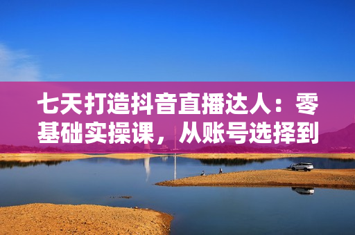 七天打造抖音直播达人：零基础实操课，从账号选择到带货直播全面解析
