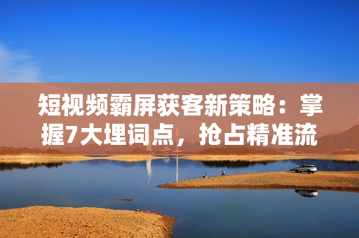 短视频霸屏获客新策略：掌握7大埋词点，抢占精准流量与客户资源