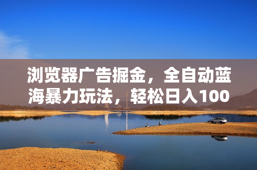 浏览器广告掘金，全自动蓝海暴力玩法，轻松日入1000+矩阵无脑开干