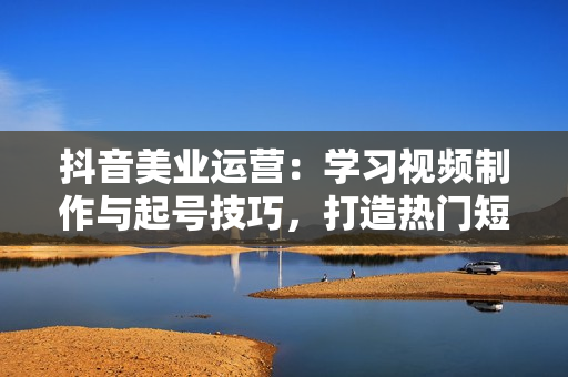 抖音美业运营：学习视频制作与起号技巧，打造热门短视频