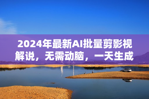 2024年最新AI批量剪影视解说，无需动脑，一天生成几十上百条影视剪辑视
