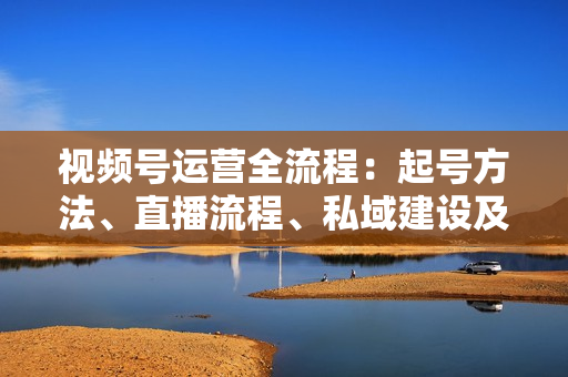 视频号运营全流程：起号方法、直播流程、私域建设及自然流与付费流运营