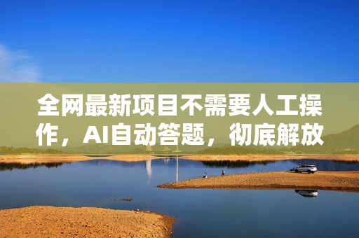 全网最新项目不需要人工操作，AI自动答题，彻底解放双手！轻松日入1000+