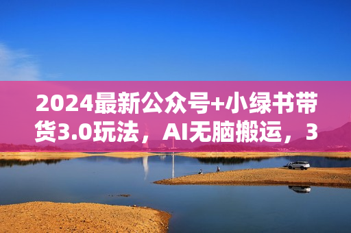 2024最新公众号+小绿书带货3.0玩法，AI无脑搬运，3分钟一篇图文 日入1000+