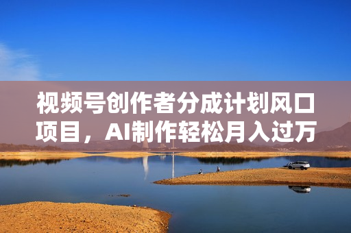 视频号创作者分成计划风口项目，AI制作轻松月入过万