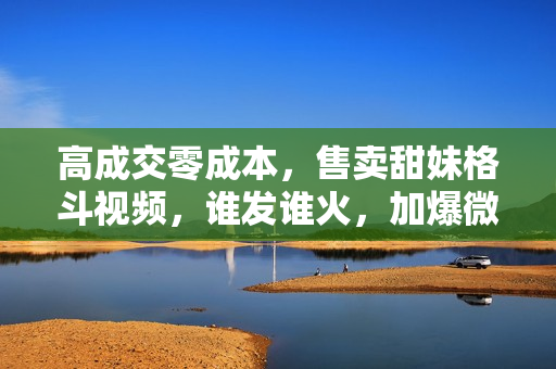 高成交零成本，售卖甜妹格斗视频，谁发谁火，加爆微信，收款收到手软