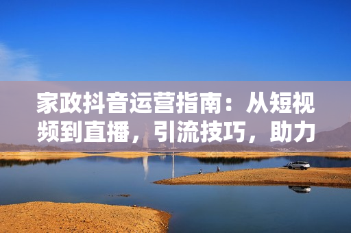 家政抖音运营指南：从短视频到直播，引流技巧，助力家政公司快速发展