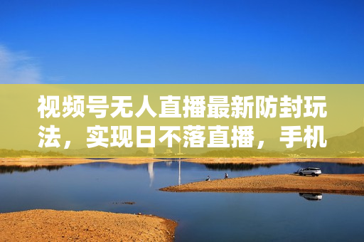 视频号无人直播最新防封玩法，实现日不落直播，手机可操作，单直播日入